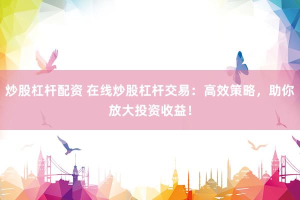 炒股杠杆配资 在线炒股杠杆交易：高效策略，助你放大投资收益！