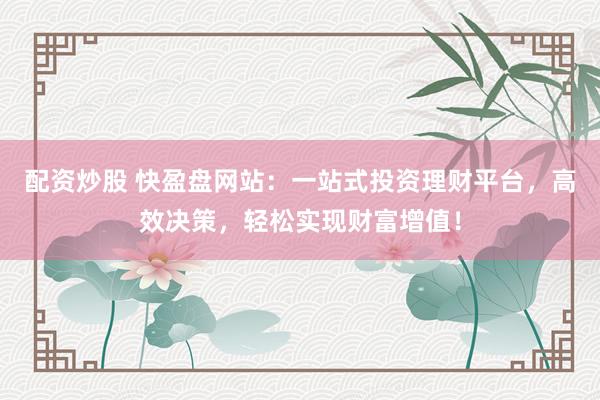配资炒股 快盈盘网站:一站式投资理财平台,高效决策,轻松实现财富增值!
